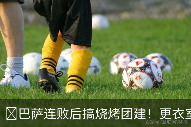 ​巴萨连败后搞烧烤团建！更衣室放话：少犯错就能赢下一切