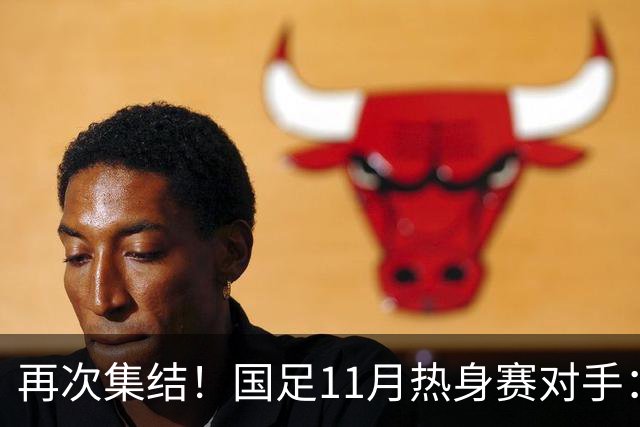 再次集结！国足11月热身赛对手：马来西亚和巴林 11月中旬广州开踢