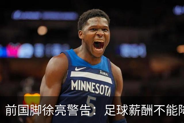 前国脚徐亮警告：足球薪酬不能降，若继续将无人问津