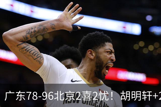 广东78-96北京2喜2忧！胡明轩+2外遮羞布，防守拉胯，阿祖废了！