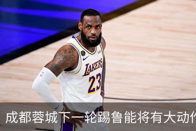 成都蓉城下一轮踢鲁能将有大动作调整，多位状态不佳的球员或无缘首发