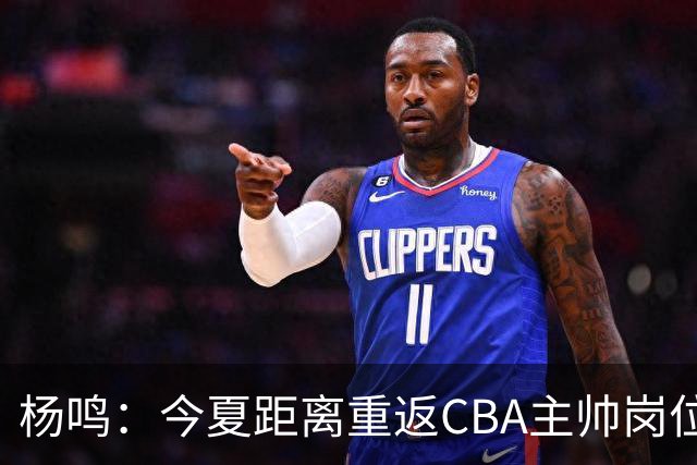 杨鸣：今夏距离重返CBA主帅岗位很近 但有一些选择和不同的看法