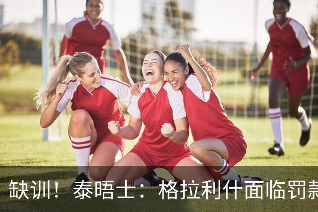 缺训！泰晤士：格拉利什面临罚款处罚，他今天还出现在埃弗顿基地