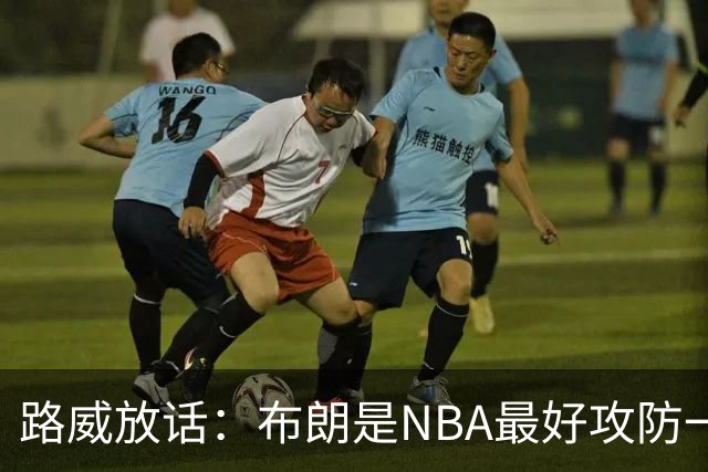 路威放话：布朗是NBA最好攻防一体球员，能压文班拿DPOY